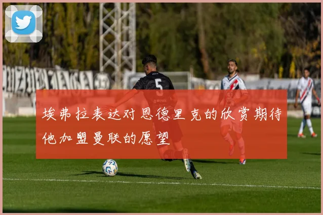 埃弗拉表达对恩德里克的欣赏期待他加盟曼联的愿望