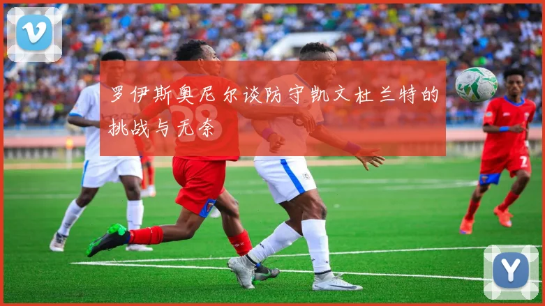 罗伊斯奥尼尔谈防守凯文杜兰特的挑战与无奈