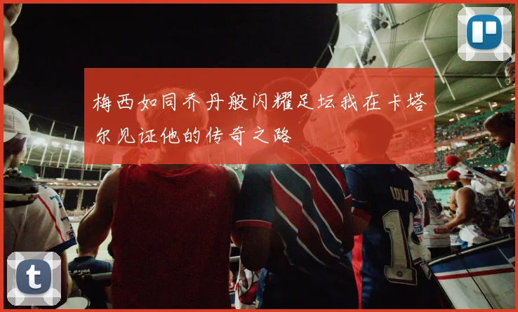 梅西如同乔丹般闪耀足坛我在卡塔尔见证他的传奇之路