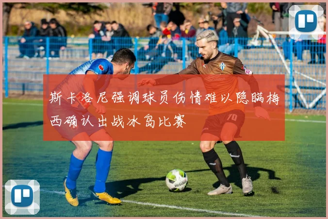 斯卡洛尼强调球员伤情难以隐瞒梅西确认出战冰岛比赛