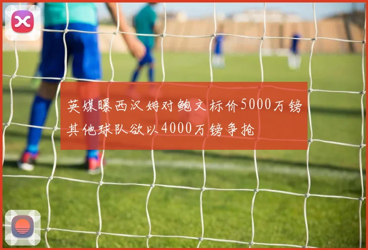 英媒曝西汉姆对鲍文标价5000万镑其他球队欲以4000万镑争抢