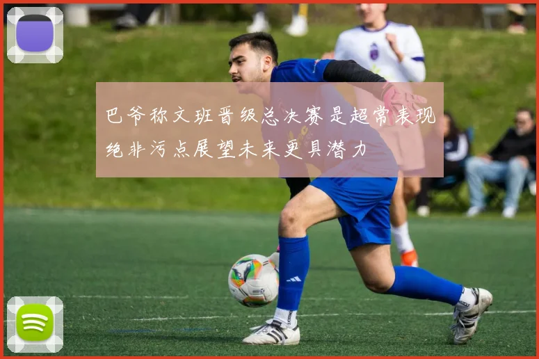 巴爷称文班晋级总决赛是超常表现绝非污点展望未来更具潜力