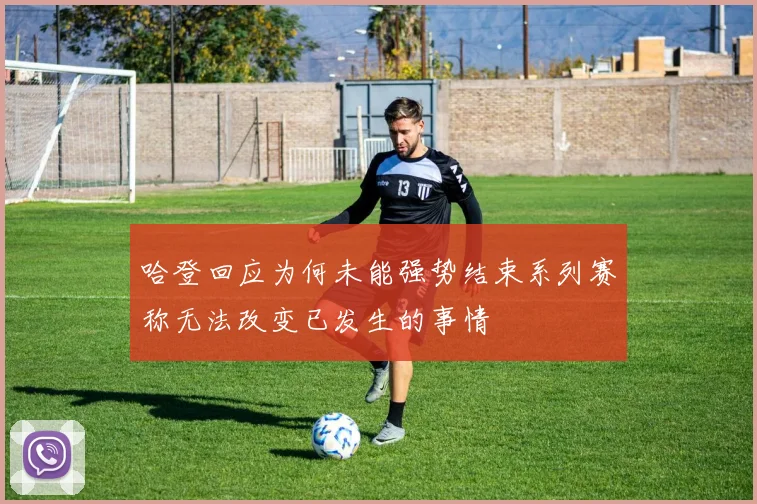 哈登回应为何未能强势结束系列赛称无法改变已发生的事情