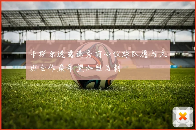卡斯尔透露选秀前心仪球队愿与文班合作最希望加盟马刺