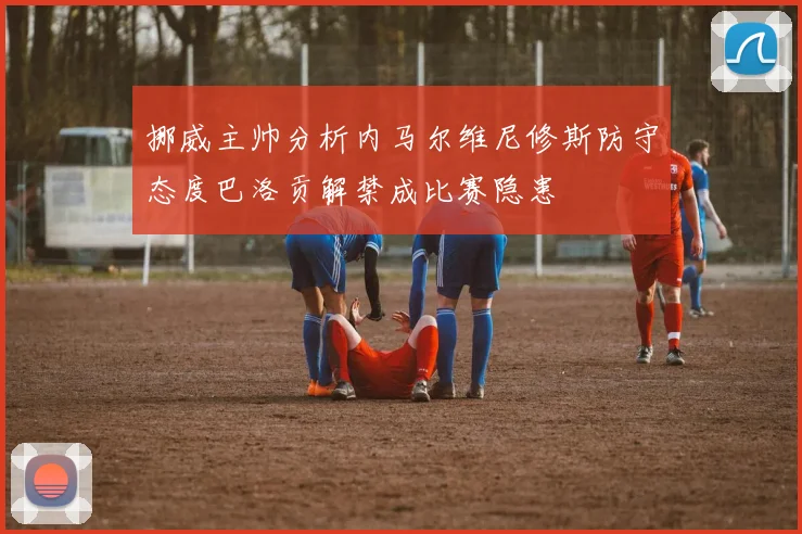 挪威主帅分析内马尔维尼修斯防守态度巴洛贡解禁成比赛隐患