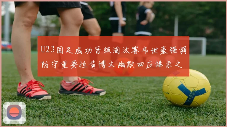 U23国足成功晋级淘汰赛韦世豪强调防守重要性黄博文幽默回应捧杀之说