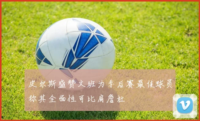 皮尔斯盛赞文班为季后赛最佳球员称其全面性可比肩詹杜