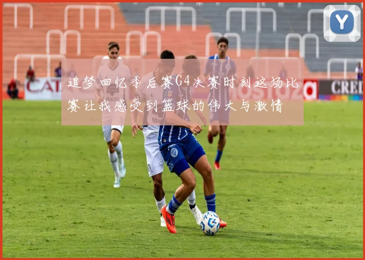 追梦回忆季后赛G4决赛时刻这场比赛让我感受到篮球的伟大与激情