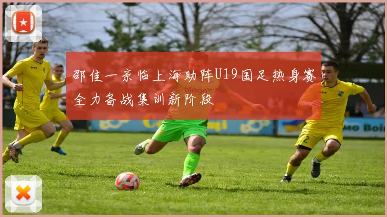 邵佳一亲临上海助阵U19国足热身赛全力备战集训新阶段