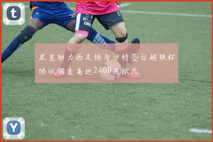 皮克助力西足协与沙特签订超级杯协议佣金高达2400万欧元
