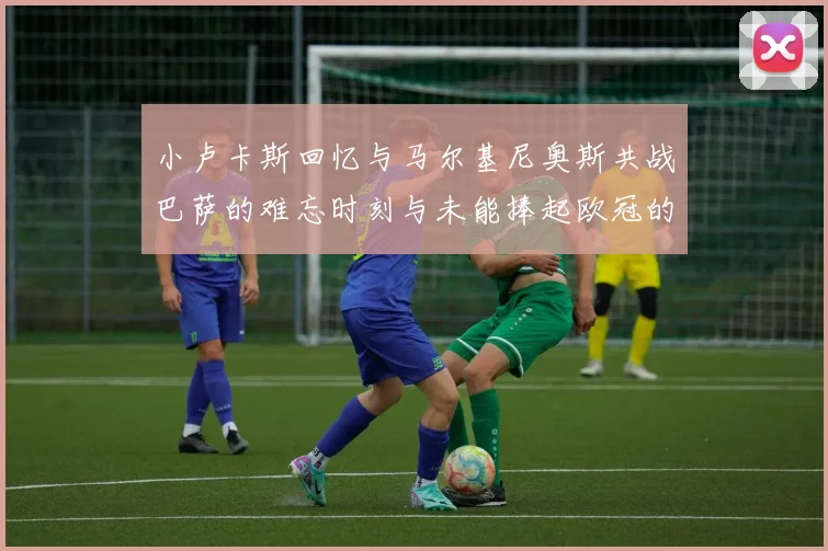 小卢卡斯回忆与马尔基尼奥斯共战巴萨的难忘时刻与未能捧起欧冠的遗憾