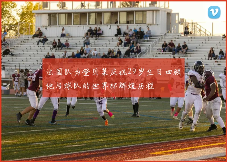 法国队为登贝莱庆祝29岁生日回顾他与球队的世界杯辉煌历程