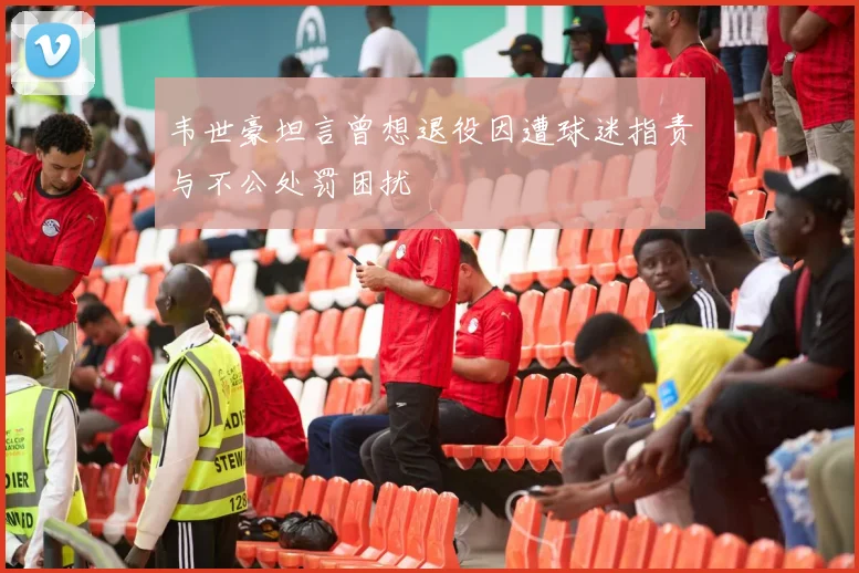 韦世豪坦言曾想退役因遭球迷指责与不公处罚困扰
