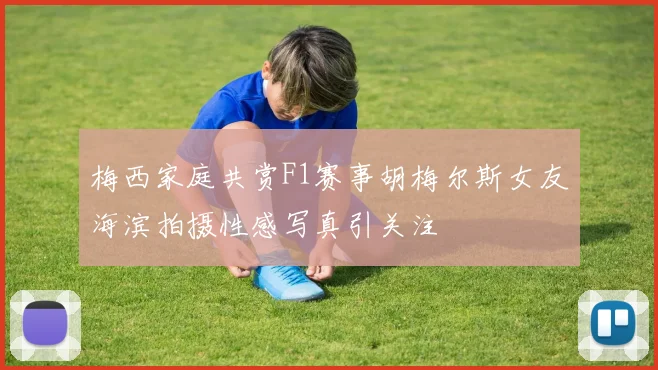 梅西家庭共赏F1赛事胡梅尔斯女友海滨拍摄性感写真引关注