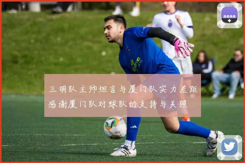 三明队主帅坦言与厦门队实力差距感谢厦门队对球队的支持与关照
