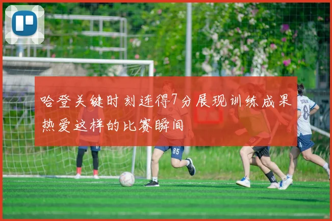 哈登关键时刻连得7分展现训练成果热爱这样的比赛瞬间