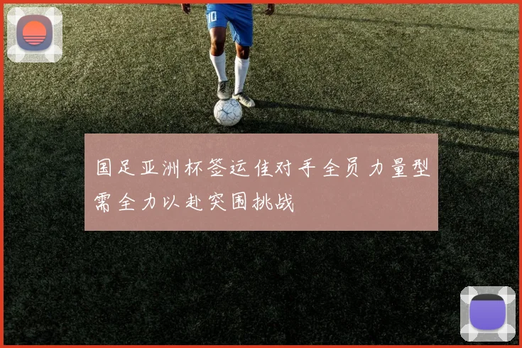国足亚洲杯签运佳对手全员力量型需全力以赴突围挑战