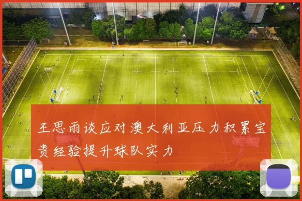 王思雨谈应对澳大利亚压力积累宝贵经验提升球队实力