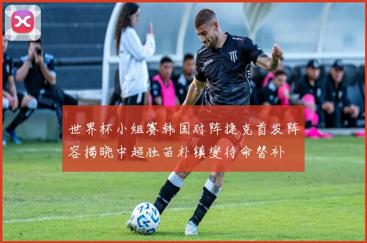 世界杯小组赛韩国对阵捷克首发阵容揭晓中超独苗朴镇燮待命替补