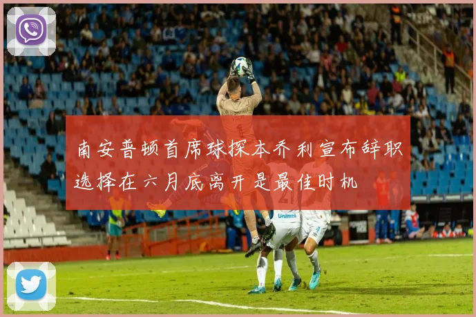 南安普顿首席球探本乔利宣布辞职选择在六月底离开是最佳时机