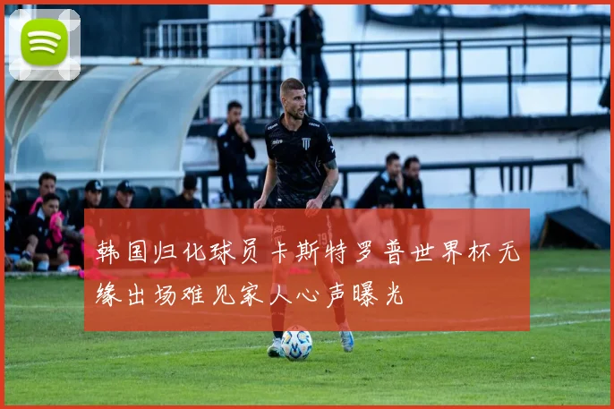 韩国归化球员卡斯特罗普世界杯无缘出场难见家人心声曝光